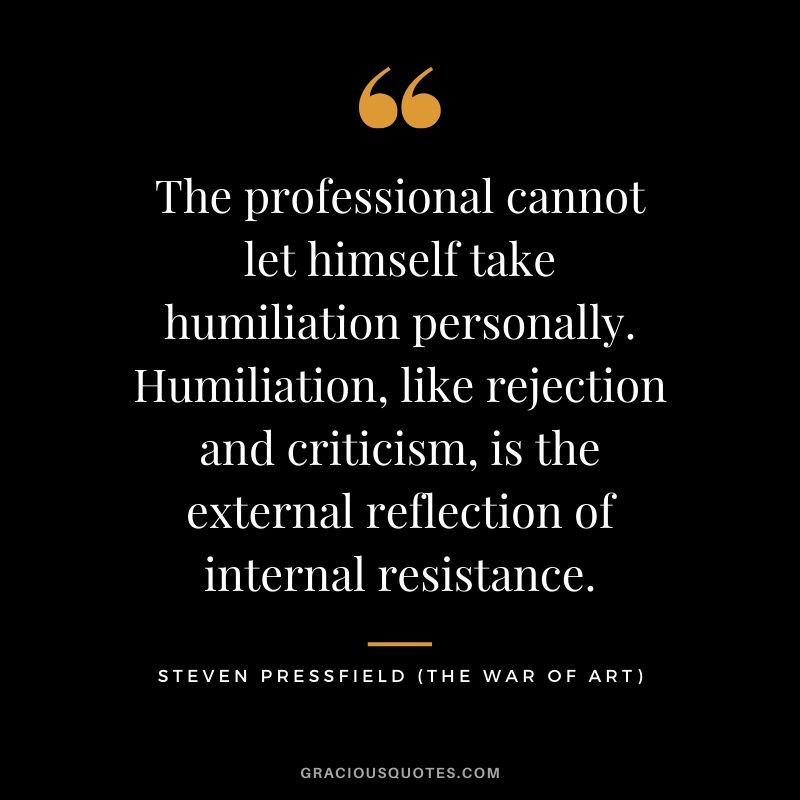The professional cannot let himself take humiliation personally. Humiliation, like rejection and criticism, is the external reflection of internal resistance.