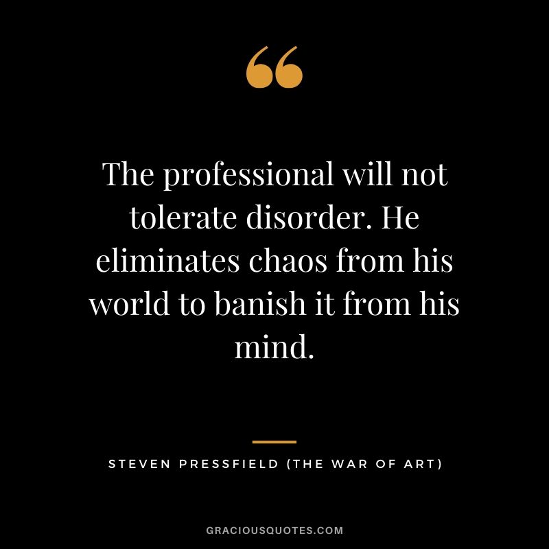 The professional will not tolerate disorder. He eliminates chaos from his world to banish it from his mind.
