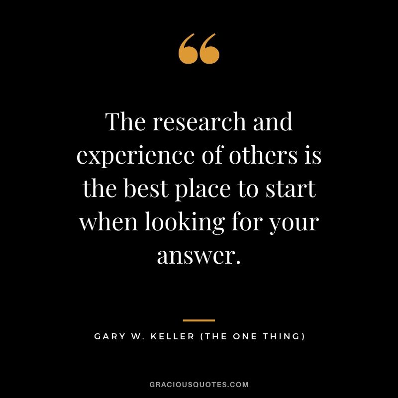 The research and experience of others is the best place to start when looking for your answer. - Gary Keller