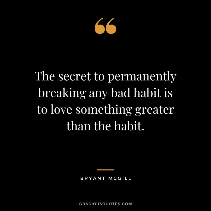 The secret to permanently breaking any bad habit is to love something greater than the habit. - Bryant McGill