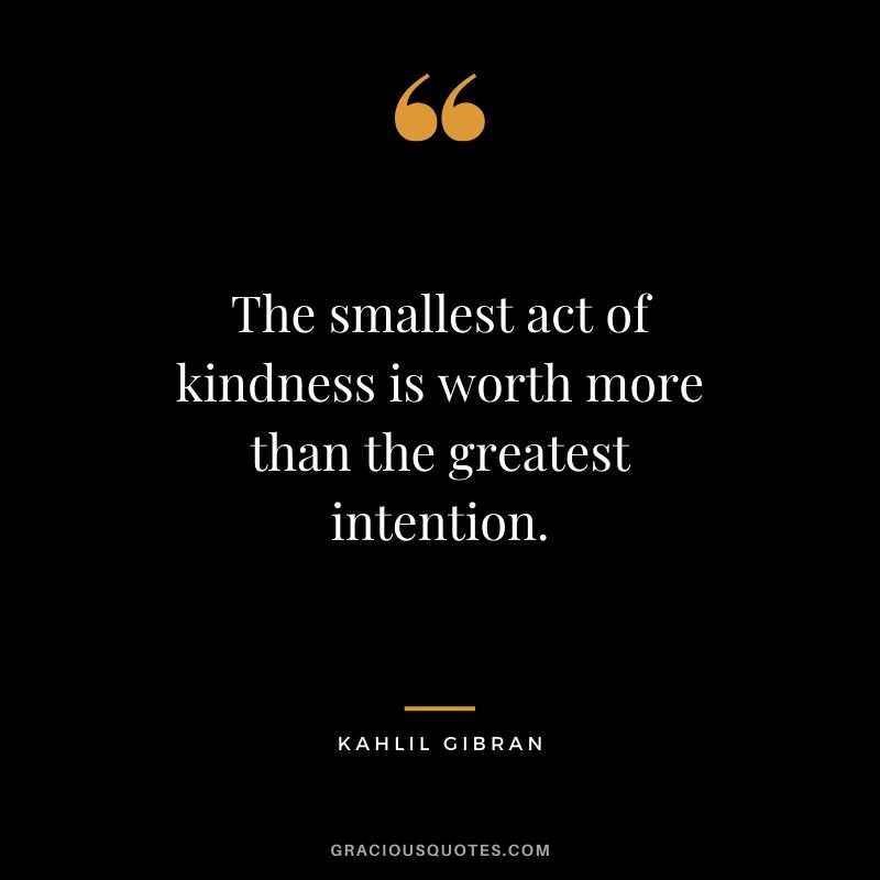 The smallest act of kindness is worth more than the greatest intention. - Kahlil Gibran