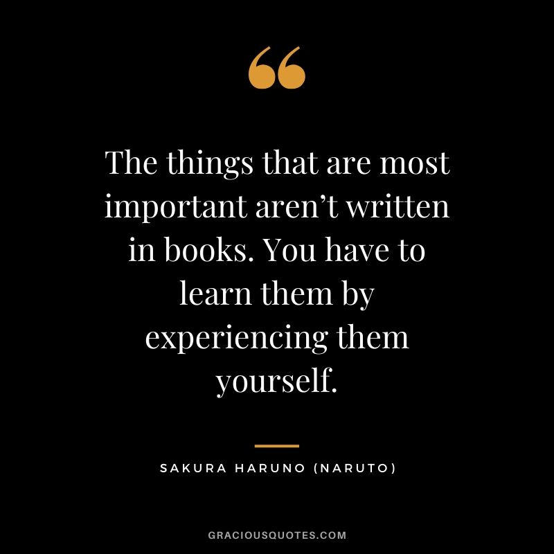 The things that are most important aren’t written in books. You have to learn them by experiencing them yourself. - Sakura Haruno (Naruto)