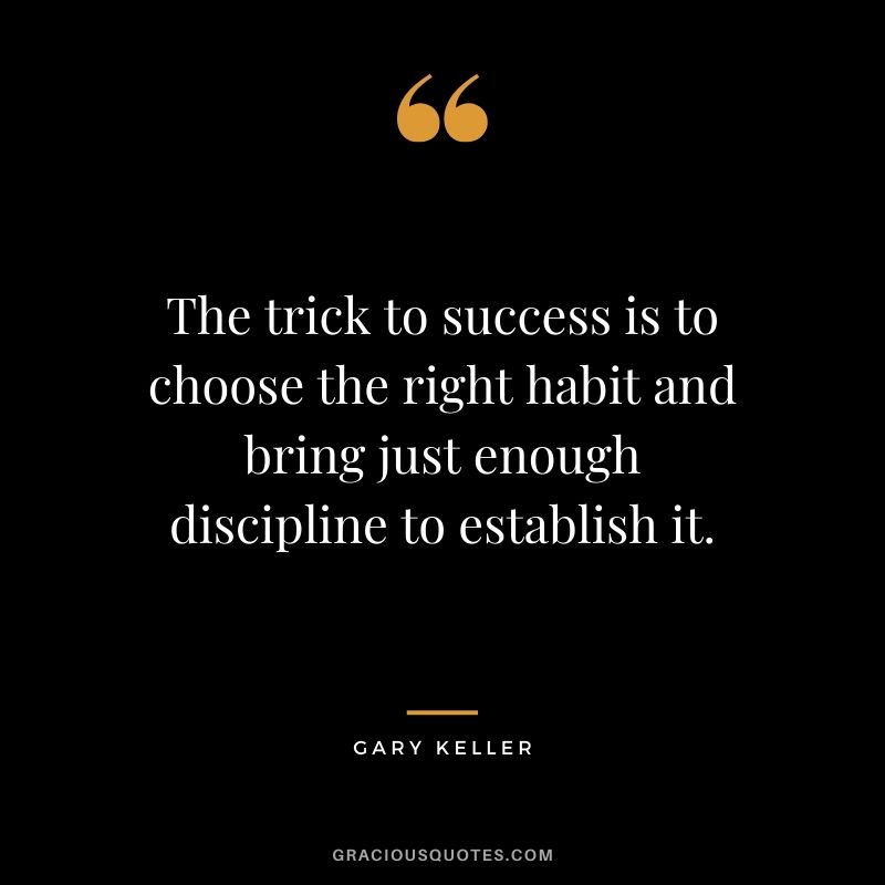 The trick to success is to choose the right habit and bring just enough discipline to establish it. - Gary Keller