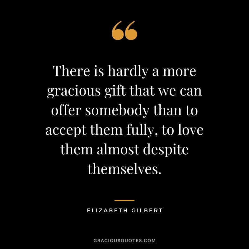 There is hardly a more gracious gift that we can offer somebody than to accept them fully, to love them almost despite themselves. - Elizabeth Gilbert