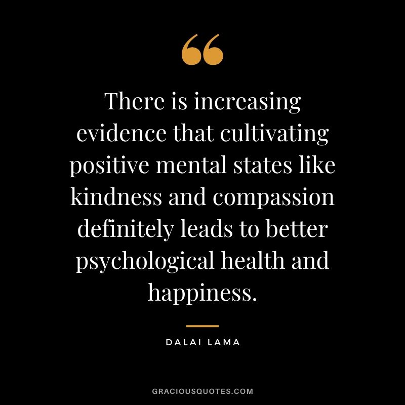 There is increasing evidence that cultivating positive mental states like kindness and compassion definitely leads to better psychological health and happiness. - Dalai Lama