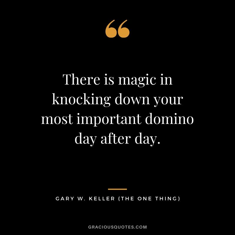 There is magic in knocking down your most important domino day after day. - Gary Keller