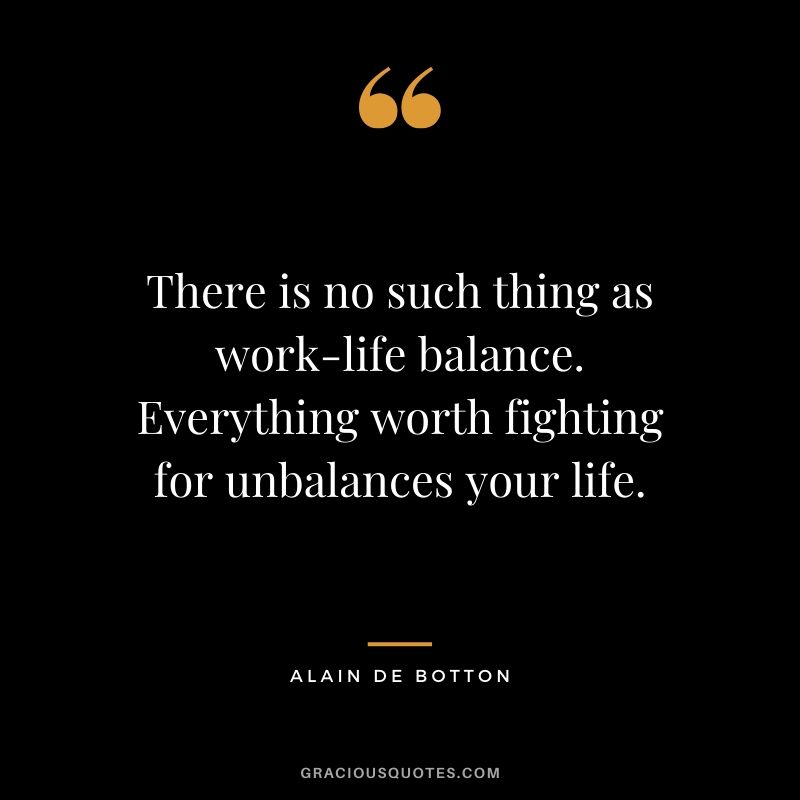 There is no such thing as work-life balance. Everything worth fighting for unbalances your life. - Alain de Botton