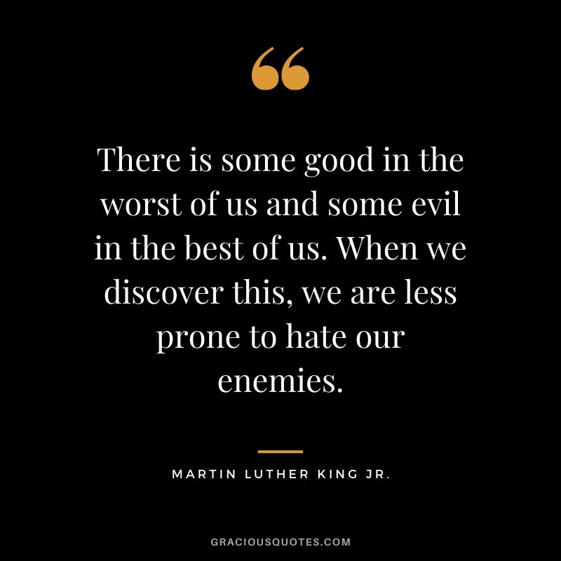 There is some good in the worst of us and some evil in the best of us. When we discover this, we are less prone to hate our enemies. - #martinlutherkingjr #mlk #quotes