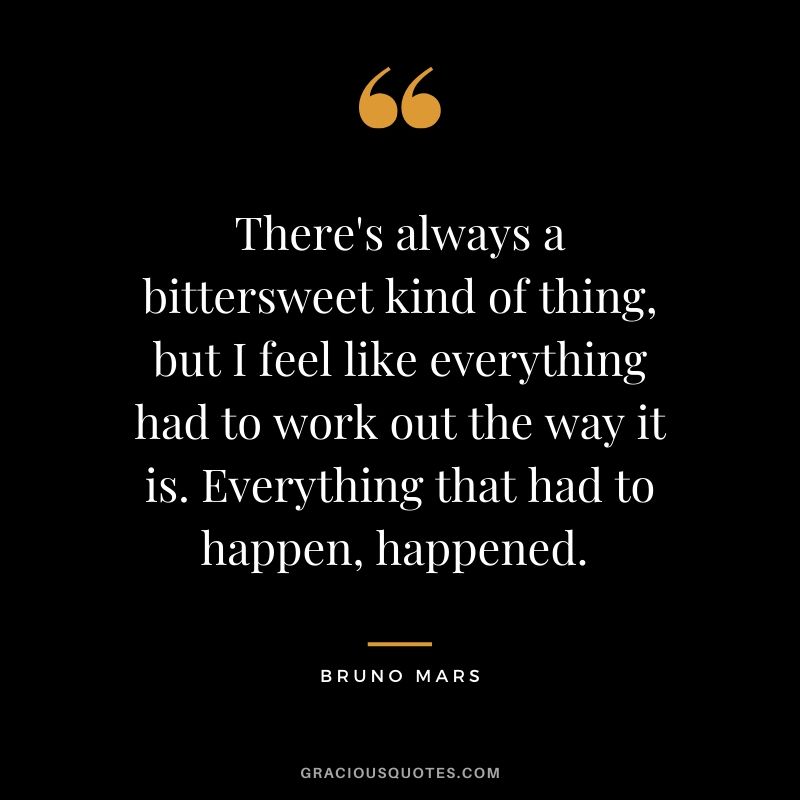 There's always a bittersweet kind of thing, but I feel like everything had to work out the way it is. Everything that had to happen, happened.  - Bruno Mars