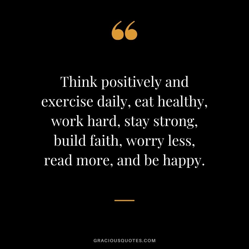 Think positively and exercise daily, eat healthy, work hard, stay strong, build faith, worry less, read more, and be happy.