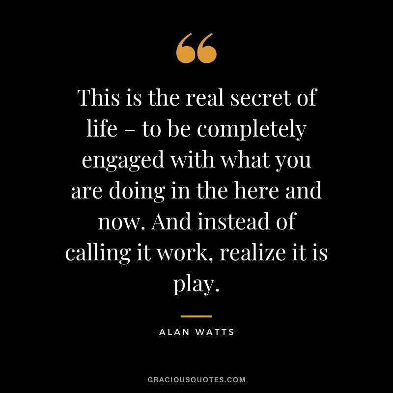 This is the real secret of life – to be completely engaged with what you are doing in the here and now. And instead of calling it work, realize it is play. - Alan Watts
