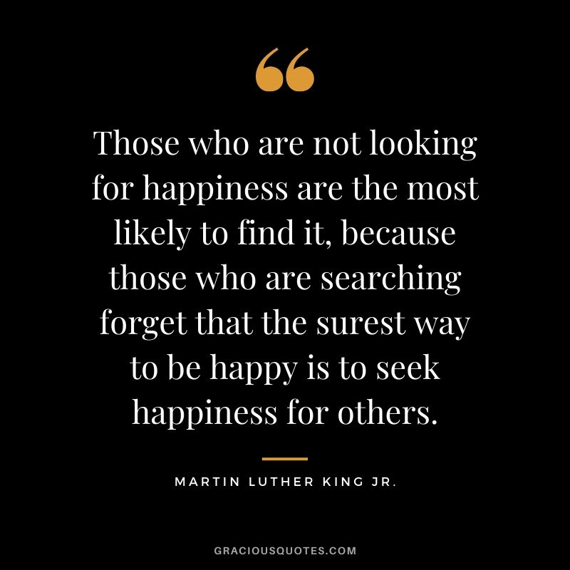 Those who are not looking for happiness are the most likely to find it, because those who are searching forget that the surest way to be happy is to seek happiness for others. - #martinlutherkingjr #mlk #quotes