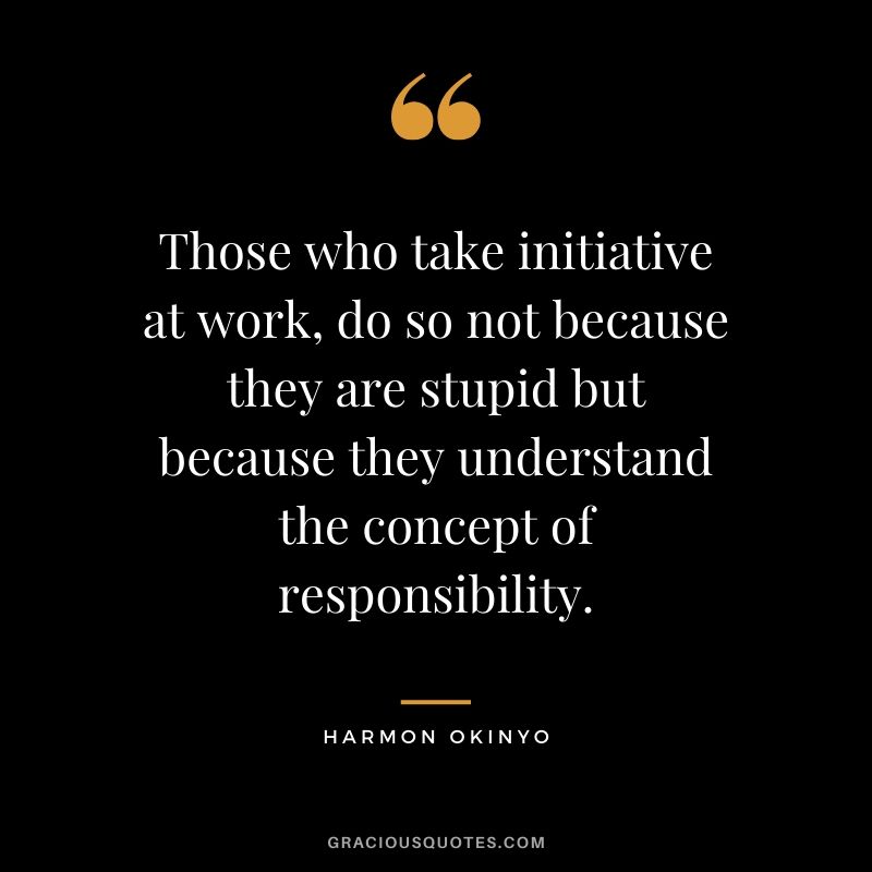 Those who take initiative at work, do so not because they are stupid but because they understand the concept of responsibility. - Harmon Okinyo