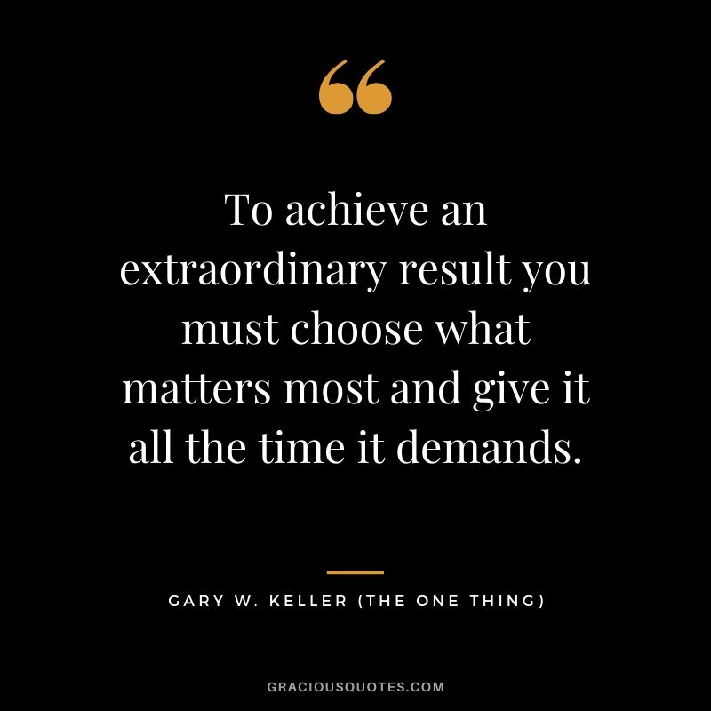 To achieve an extraordinary result you must choose what matters most and give it all the time it demands. - Gary Keller