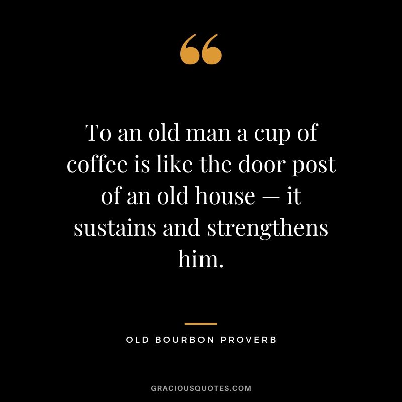 To an old man a cup of coffee is like the door post of an old house — it sustains and strengthens him. - Old Bourbon Proverb