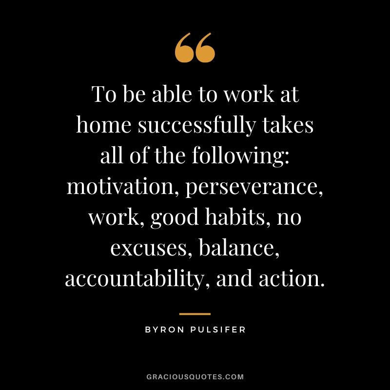 To be able to work at home successfully takes all of the following: motivation, perseverance, work, good habits, no excuses, balance, accountability, and action. - Byron Pulsifer