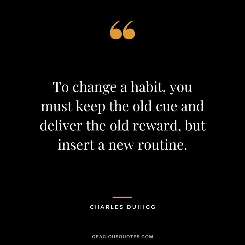 To change a habit, you must keep the old cue and deliver the old reward, but insert a new routine. - Charles Duhigg
