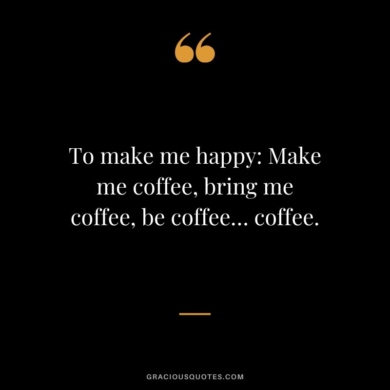 To make me happy: Make me coffee, bring me coffee, be coffee… coffee.