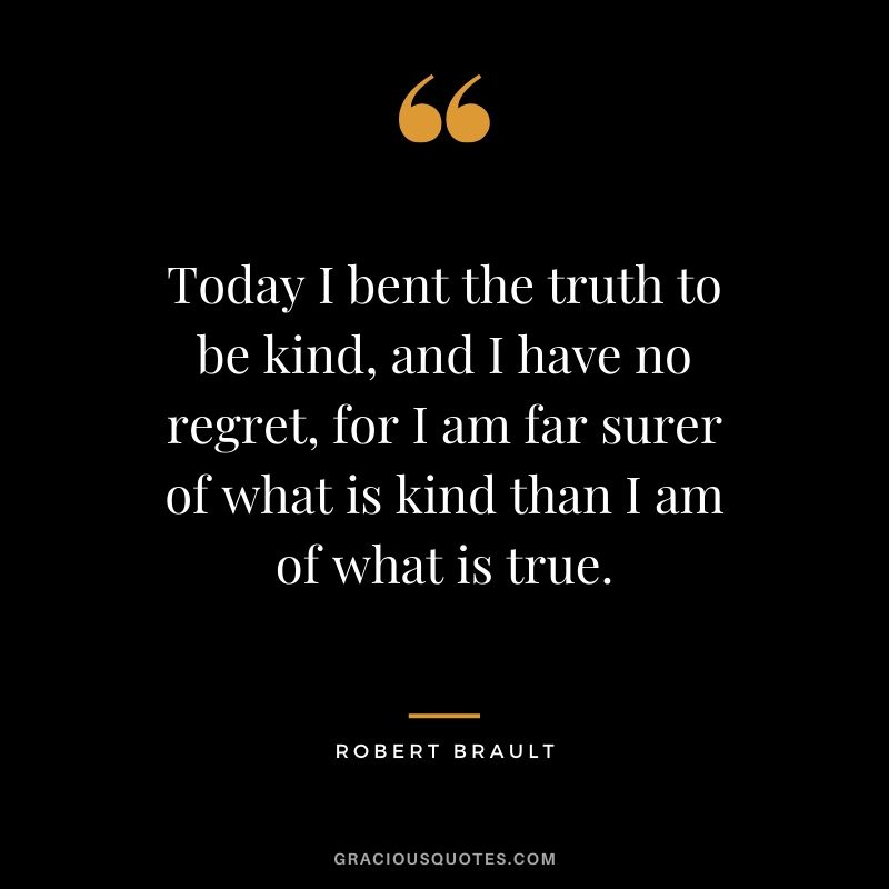 Today I bent the truth to be kind, and I have no regret, for I am far surer of what is kind than I am of what is true. - Robert Brault