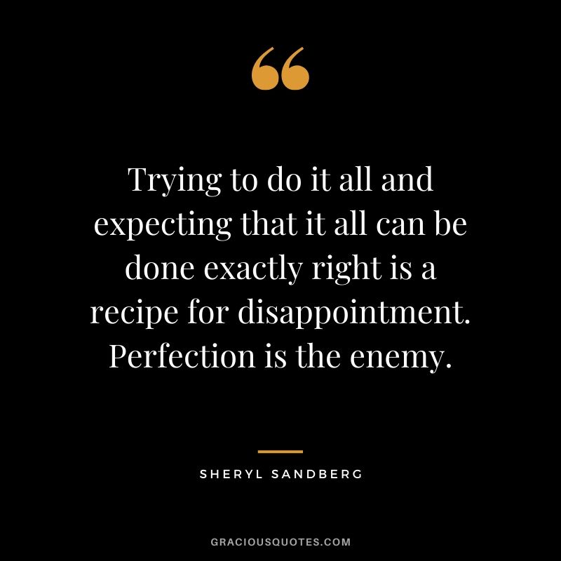 Trying to do it all and expecting that it all can be done exactly right is a recipe for disappointment. Perfection is the enemy. - Sheryl Sandberg