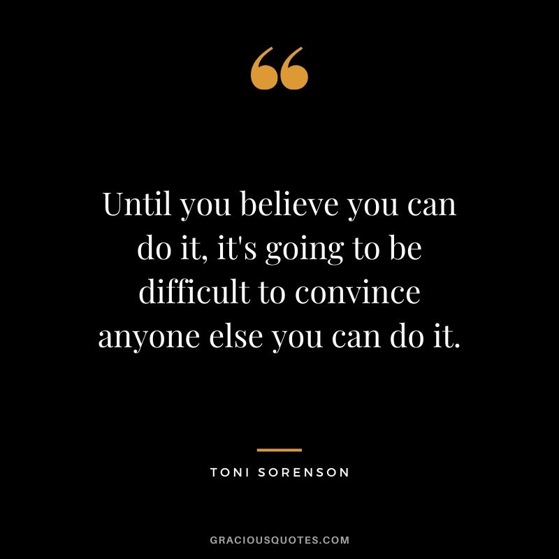 Until you believe you can do it, it's going to be difficult to convince anyone else you can do it. - Toni Sorenson