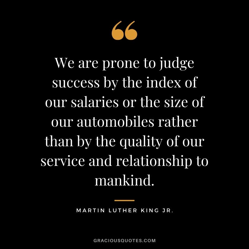 We are prone to judge success by the index of our salaries or the size of our automobiles rather than by the quality of our service and relationship to mankind. - #martinlutherkingjr #mlk #quotes