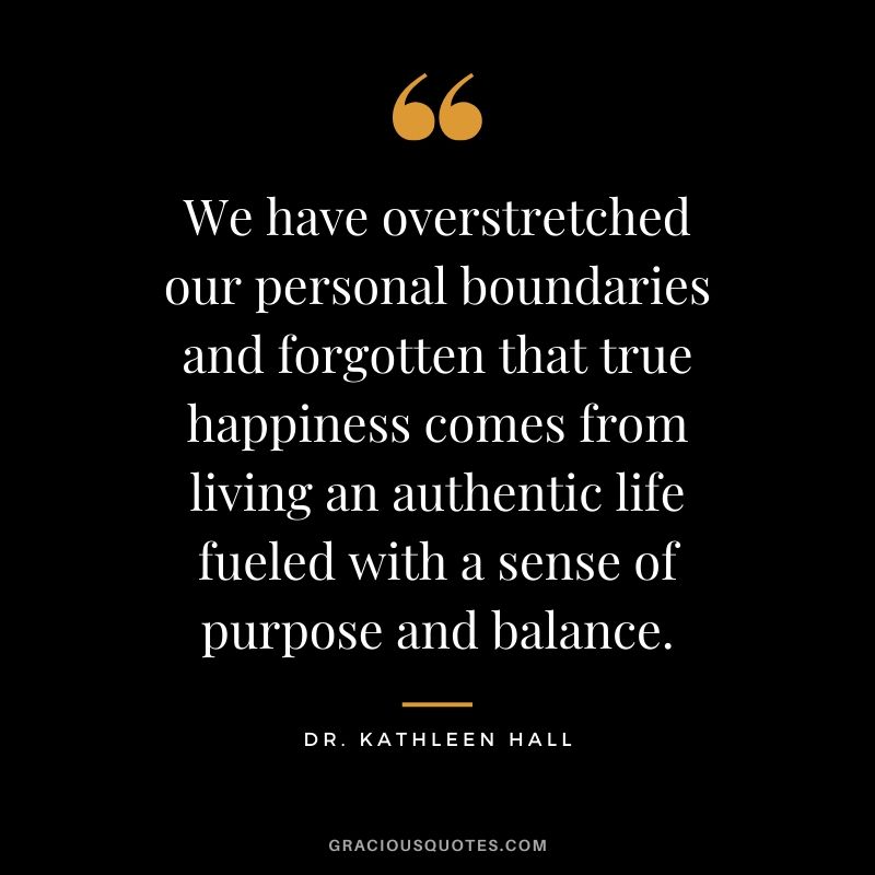 We have overstretched our personal boundaries and forgotten that true happiness comes from living an authentic life fueled with a sense of purpose and balance. - Dr. Kathleen Hall