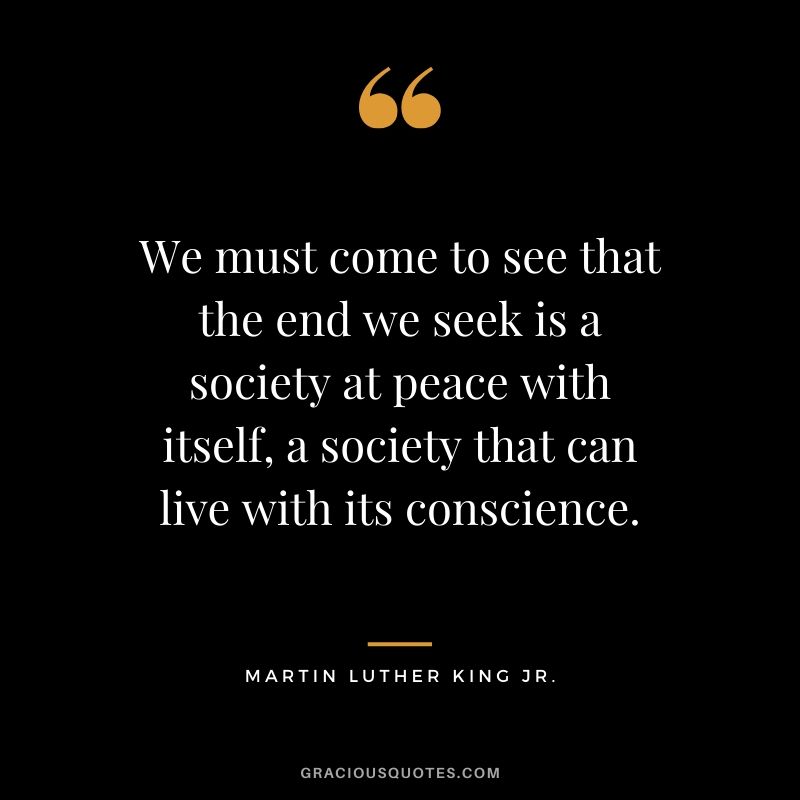 We must come to see that the end we seek is a society at peace with itself, a society that can live with its conscience. - #martinlutherkingjr #mlk #quotes
