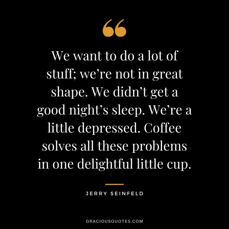 We want to do a lot of stuff; we’re not in great shape. We didn’t get a good night’s sleep. We’re a little depressed. Coffee solves all these problems in one delightful little cup. - Jerry Seinfeld