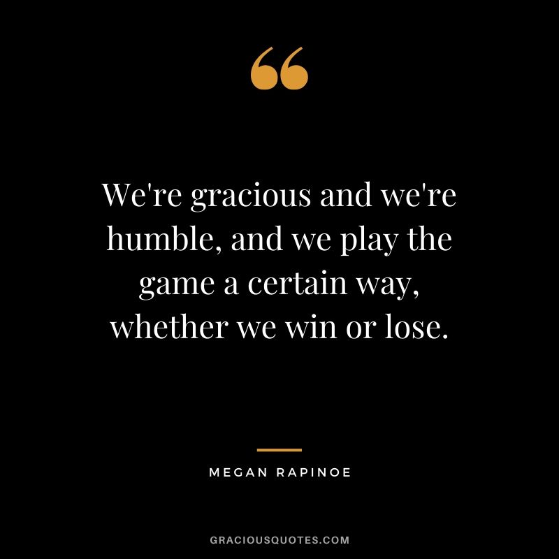 We're gracious and we're humble, and we play the game a certain way, whether we win or lose. - Megan Rapinoe