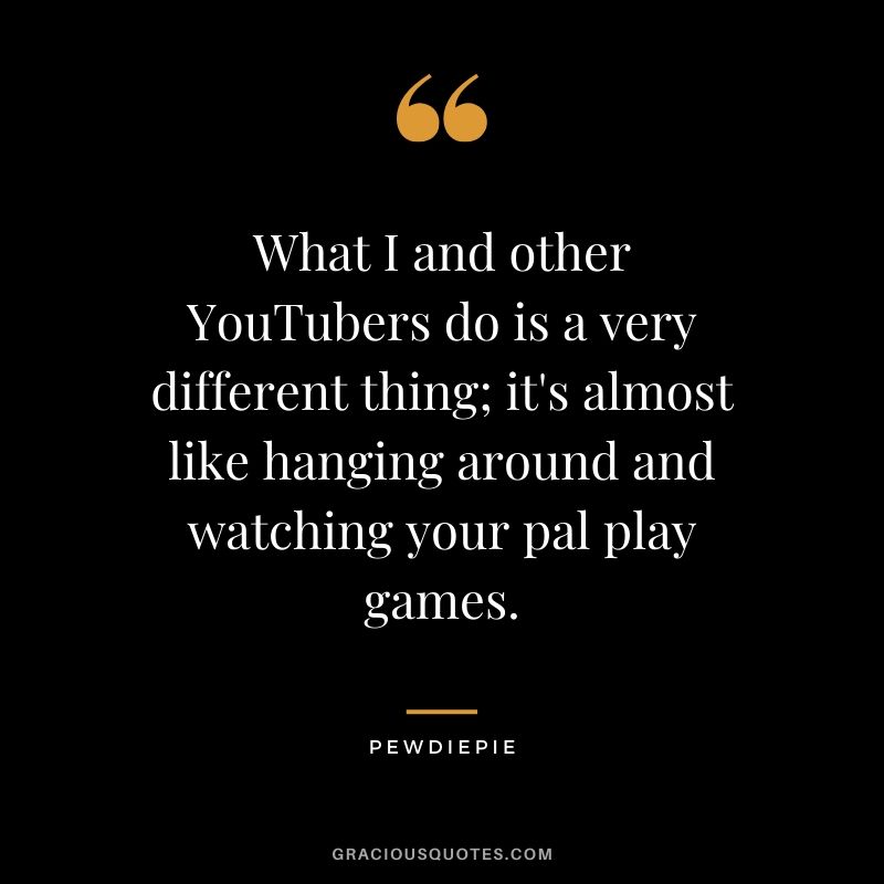 What I and other YouTubers do is a very different thing; it's almost like hanging around and watching your pal play games. - PewDiePie #pewdiepie #youtuber #quotes