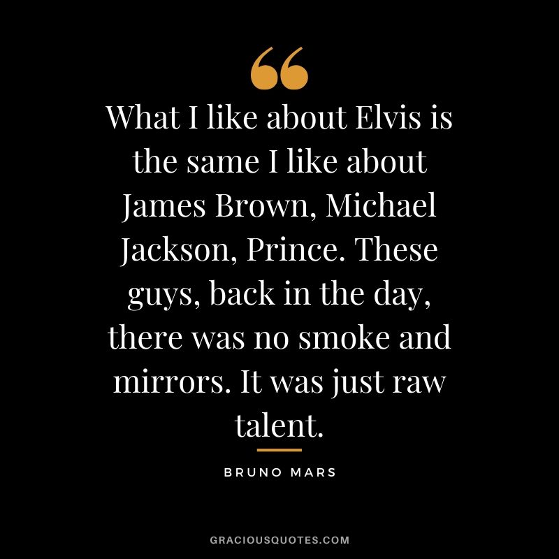 What I like about Elvis is the same I like about James Brown, Michael Jackson, Prince. These guys, back in the day, there was no smoke and mirrors. It was just raw talent. - Bruno Mars
