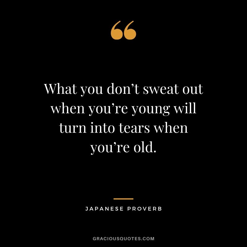 What you don’t sweat out when you’re young will turn into tears when you’re old. - Japanese Proverb