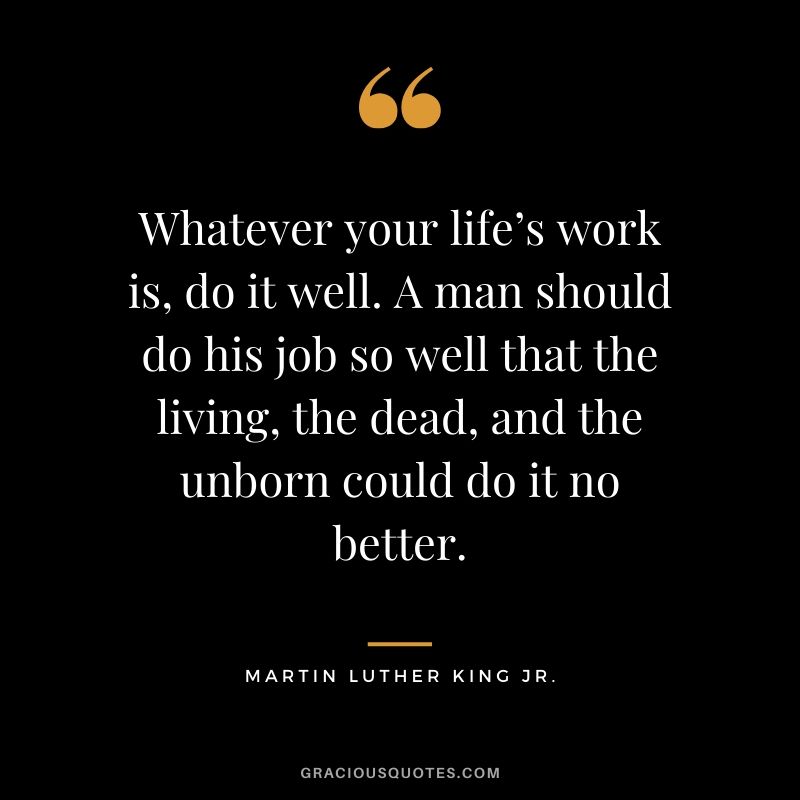 Whatever your life’s work is, do it well. A man should do his job so well that the living, the dead, and the unborn could do it no better. - #martinlutherkingjr #mlk #quotes