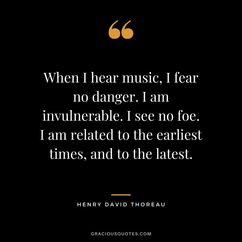When I hear music, I fear no danger. I am invulnerable. I see no foe. I am related to the earliest times, and to the latest. - Henry David Thoreau