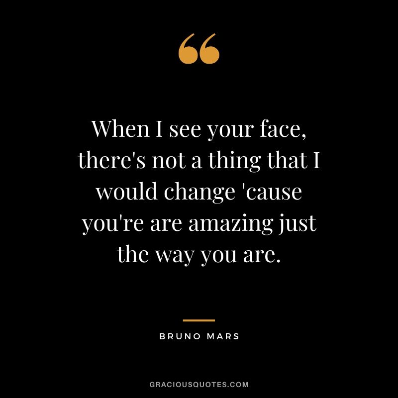 When I see your face, there's not a thing that I would change 'cause you're are amazing just the way you are. - Bruno Mars
