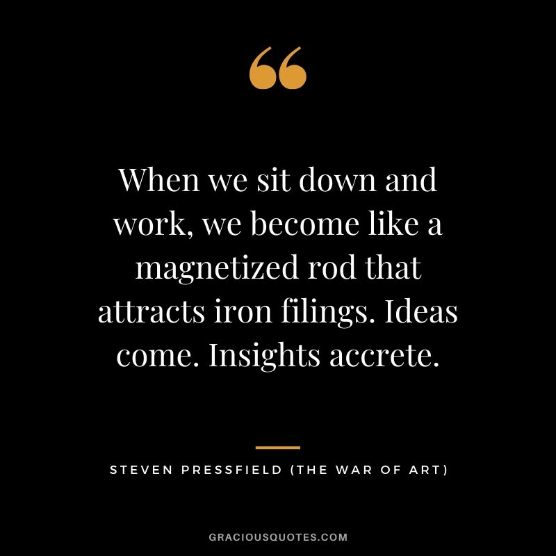When we sit down and work, we become like a magnetized rod that attracts iron filings. Ideas come. Insights accrete.