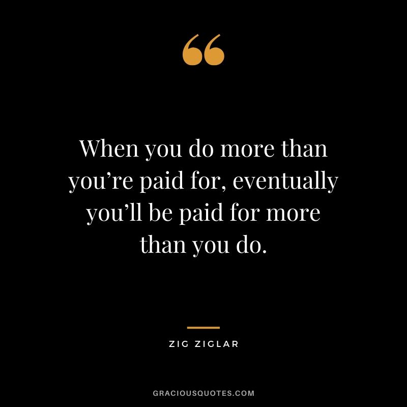 When you do more than you’re paid for, eventually you’ll be paid for more than you do. - Zig Ziglar