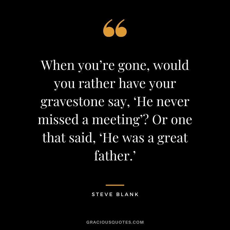 When you’re gone, would you rather have your gravestone say, ‘He never missed a meeting’? Or one that said, ‘He was a great father.’ - Steve Blank