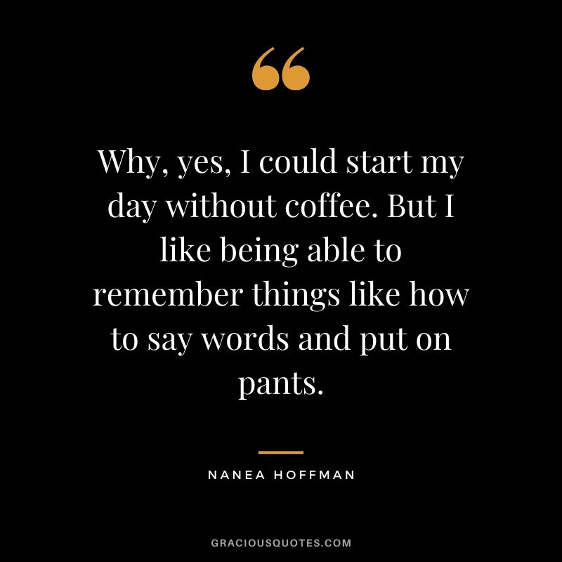 Why, yes, I could start my day without coffee. But I like being able to remember things like how to say words and put on pants. - Nanea Hoffman