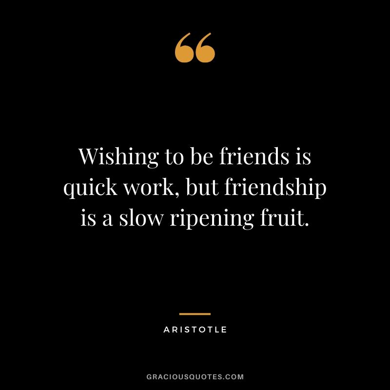 Wishing to be friends is quick work, but friendship is a slow ripening fruit. - Aristotle