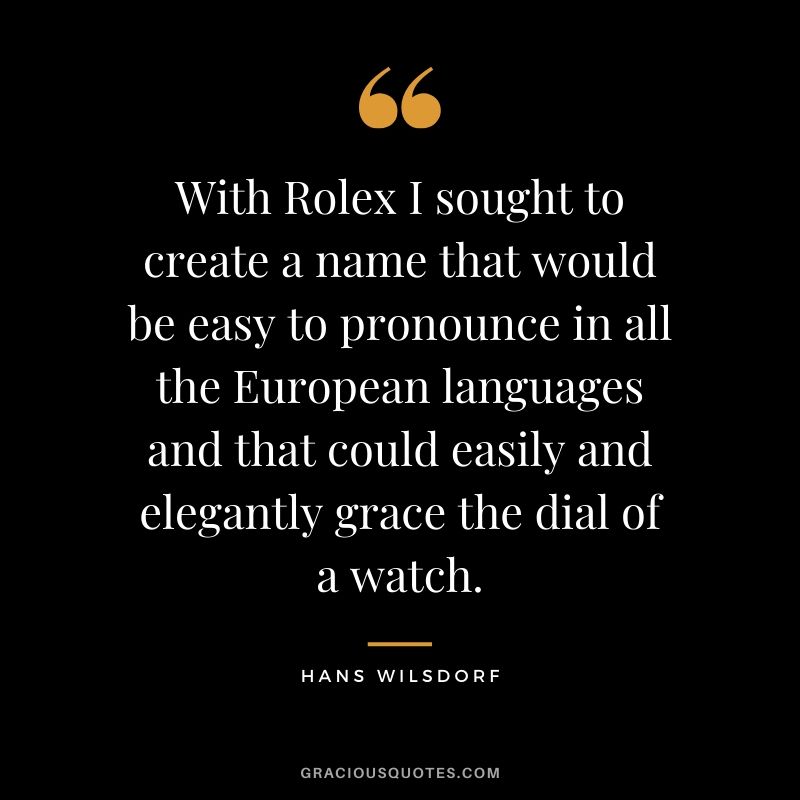 With Rolex I sought to create a name that would be easy to pronounce in all the European languages and that could easily and elegantly grace the dial of a watch. - Hans Wilsdorf