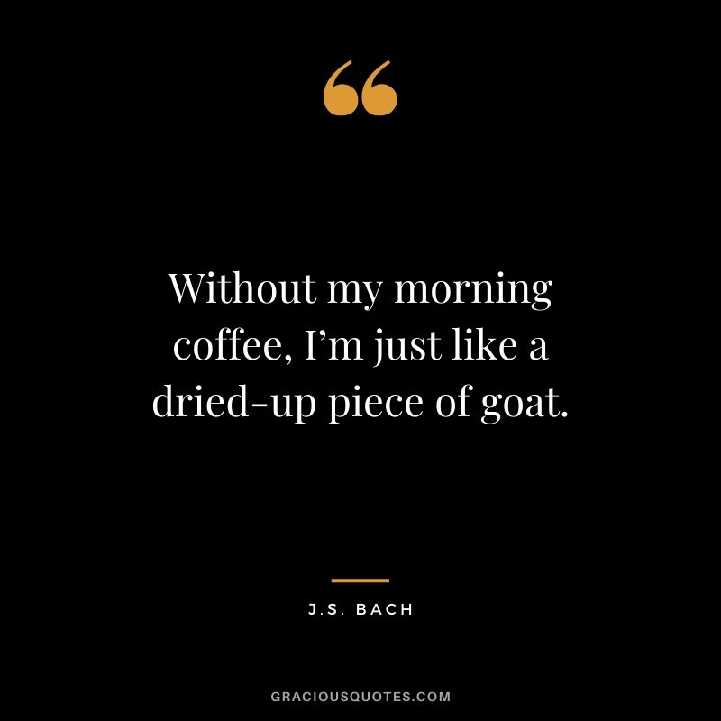 Without my morning coffee, I’m just like a dried-up piece of goat. - J.S. Bach