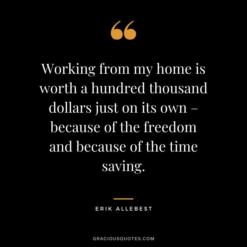 Working from my home is worth a hundred thousand dollars just on its own – because of the freedom and because of the time saving. - Erik Allebest