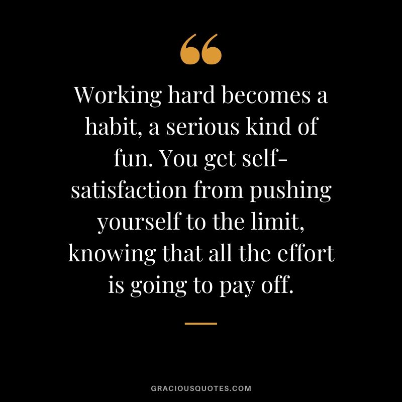 Working hard becomes a habit, a serious kind of fun. You get self-satisfaction from pushing yourself to the limit, knowing that all the effort is going to pay off.