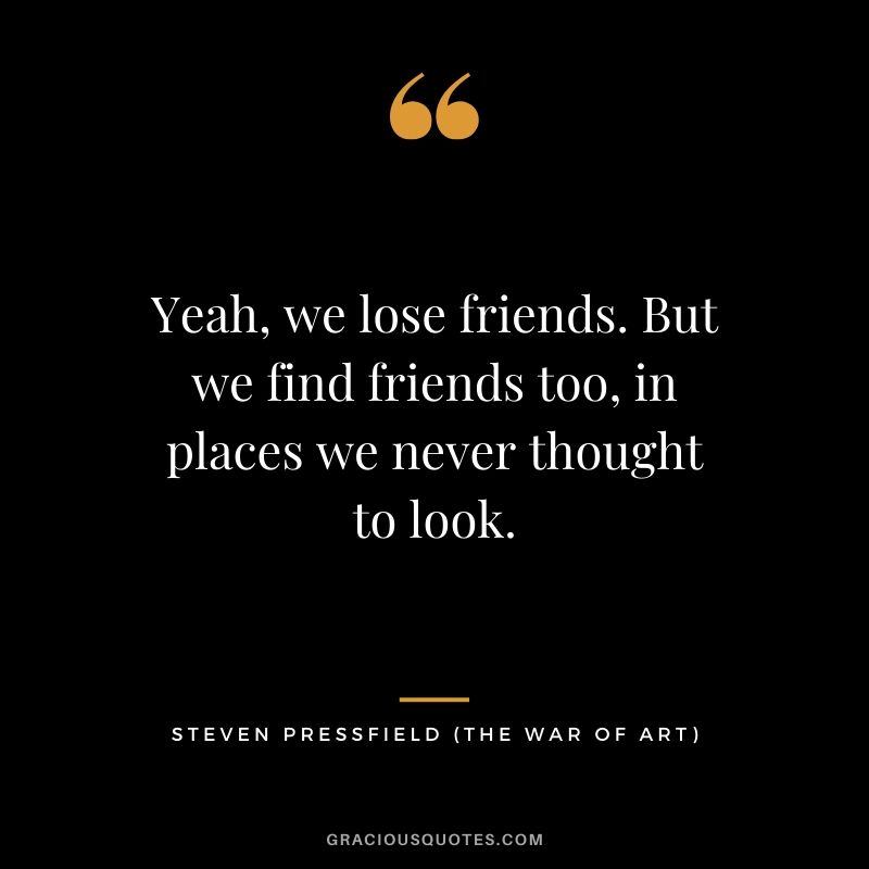 Yeah, we lose friends. But we find friends too, in places we never thought to look.