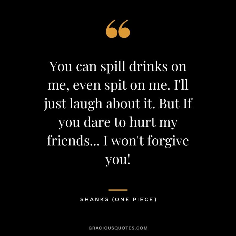 You can spill drinks on me, even spit on me. I'll just laugh about it. But If you dare to hurt my friends... I won't forgive you! - Shanks