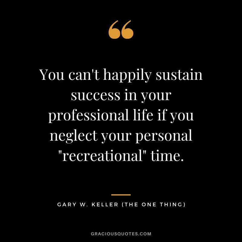 You can't happily sustain success in your professional life if you neglect your personal "recreational" time. - Gary Keller