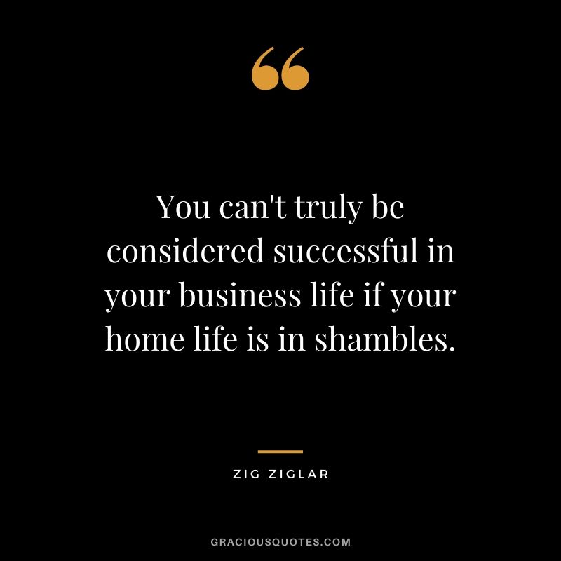 You can't truly be considered successful in your business life if your home life is in shambles. - Zig Ziglar