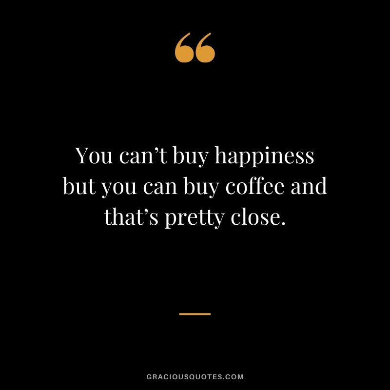 You can’t buy happiness but you can buy coffee and that’s pretty close.